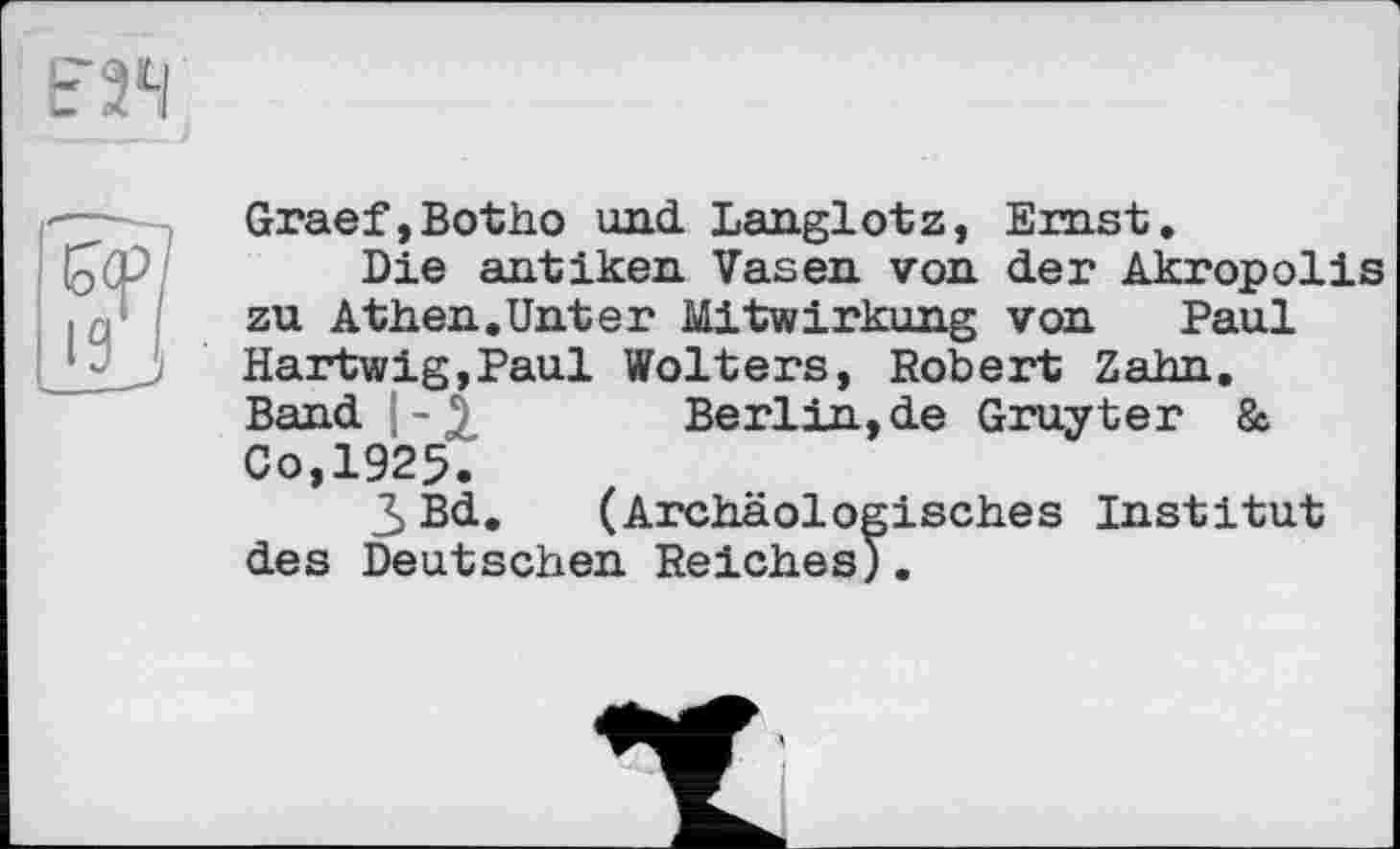 ﻿Graef,Botho und. Langlotz, Ernst,
Die antiken Vasen von der Akropolis zu Athen,Unter Mitwirkung von Paul Hartwig,Paul Wolters, Robert Zahn. Band |-£ Berlin,de Gruyter & Co,1925.
3 Bd. (Archäologisches Institut des Deutschen Reiches).